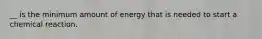 __ is the minimum amount of energy that is needed to start a chemical reaction.