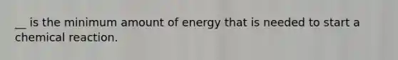 __ is the minimum amount of energy that is needed to start a chemical reaction.