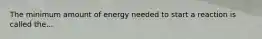 The minimum amount of energy needed to start a reaction is called the...