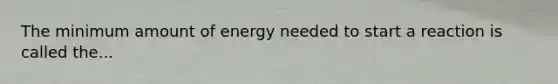 The minimum amount of energy needed to start a reaction is called the...