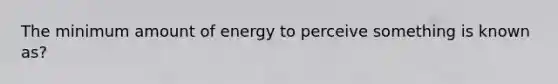 The minimum amount of energy to perceive something is known as?