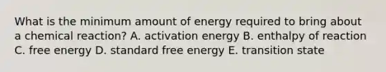 What is the minimum amount of energy required to bring about a chemical reaction? A. activation energy B. enthalpy of reaction C. free energy D. standard free energy E. transition state