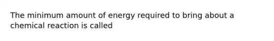 The minimum amount of energy required to bring about a chemical reaction is called