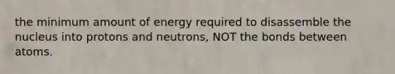 the minimum amount of energy required to disassemble the nucleus into protons and neutrons, NOT the bonds between atoms.