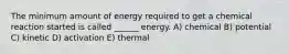 The minimum amount of energy required to get a chemical reaction started is called ______ energy. A) chemical B) potential C) kinetic D) activation E) thermal