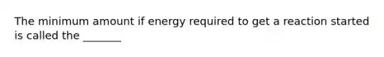 The minimum amount if energy required to get a reaction started is called the _______