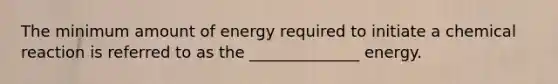 The minimum amount of energy required to initiate a chemical reaction is referred to as the ______________ energy.