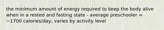 the minimum amount of energy required to keep the body alive when in a rested and fasting state - average preschooler = ~1700 calories/day, varies by activity level