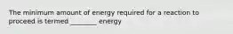 The minimum amount of energy required for a reaction to proceed is termed ________ energy