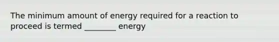 The minimum amount of energy required for a reaction to proceed is termed ________ energy