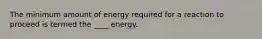 The minimum amount of energy required for a reaction to proceed is termed the ____ energy.