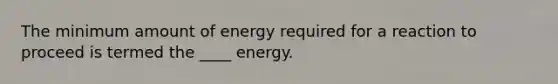 The minimum amount of energy required for a reaction to proceed is termed the ____ energy.