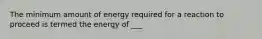 The minimum amount of energy required for a reaction to proceed is termed the energy of ___