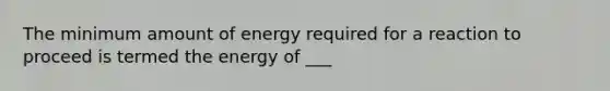 The minimum amount of energy required for a reaction to proceed is termed the energy of ___