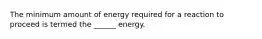 The minimum amount of energy required for a reaction to proceed is termed the ______ energy.