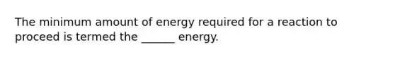 The minimum amount of energy required for a reaction to proceed is termed the ______ energy.