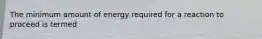 The minimum amount of energy required for a reaction to proceed is termed