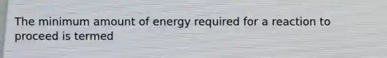 The minimum amount of energy required for a reaction to proceed is termed