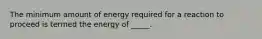 The minimum amount of energy required for a reaction to proceed is termed the energy of _____.