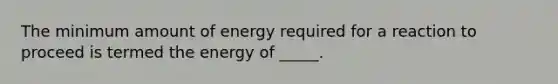 The minimum amount of energy required for a reaction to proceed is termed the energy of _____.