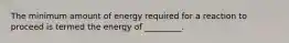 The minimum amount of energy required for a reaction to proceed is termed the energy of _________.