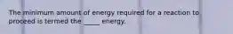 The minimum amount of energy required for a reaction to proceed is termed the _____ energy.