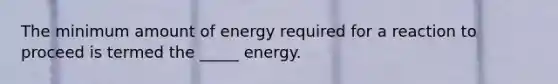 The minimum amount of energy required for a reaction to proceed is termed the _____ energy.