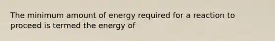 The minimum amount of energy required for a reaction to proceed is termed the energy of