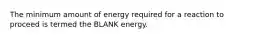 The minimum amount of energy required for a reaction to proceed is termed the BLANK energy.