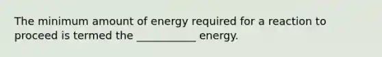 The minimum amount of energy required for a reaction to proceed is termed the ___________ energy.