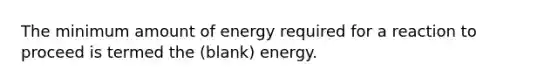 The minimum amount of energy required for a reaction to proceed is termed the (blank) energy.