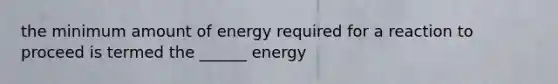 the minimum amount of energy required for a reaction to proceed is termed the ______ energy