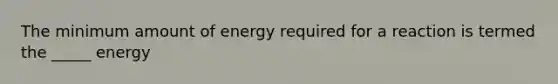 The minimum amount of energy required for a reaction is termed the _____ energy