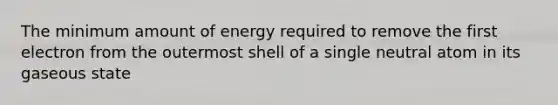 The minimum amount of energy required to remove the first electron from the outermost shell of a single neutral atom in its gaseous state