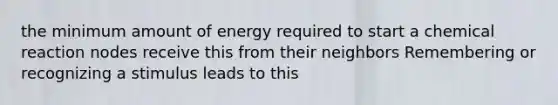 the minimum amount of energy required to start a chemical reaction nodes receive this from their neighbors Remembering or recognizing a stimulus leads to this