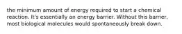 the minimum amount of energy required to start a chemical reaction. It's essentially an energy barrier. Without this barrier, most biological molecules would spontaneously break down.