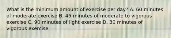 What is the minimum amount of exercise per day? A. 60 minutes of moderate exercise B. 45 minutes of moderate to vigorous exercise C. 90 minutes of light exercise D. 30 minutes of vigorous exercise