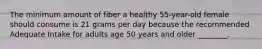 The minimum amount of fiber a healthy 55-year-old female should consume is 21 grams per day because the recommended Adequate Intake for adults age 50 years and older ________.