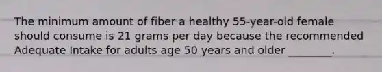 The minimum amount of fiber a healthy 55-year-old female should consume is 21 grams per day because the recommended Adequate Intake for adults age 50 years and older ________.