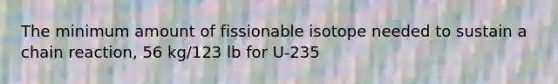 The minimum amount of fissionable isotope needed to sustain a chain reaction, 56 kg/123 lb for U-235