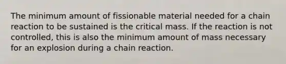 The minimum amount of fissionable material needed for a chain reaction to be sustained is the critical mass. If the reaction is not controlled, this is also the minimum amount of mass necessary for an explosion during a chain reaction.