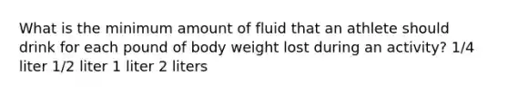 What is the minimum amount of fluid that an athlete should drink for each pound of body weight lost during an activity? 1/4 liter 1/2 liter 1 liter 2 liters