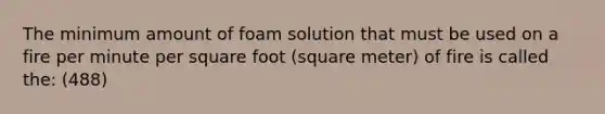 The minimum amount of foam solution that must be used on a fire per minute per square foot (square meter) of fire is called the: (488)