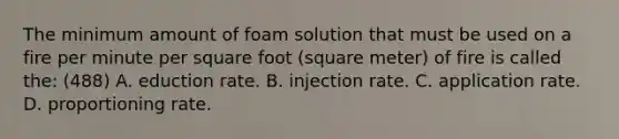 The minimum amount of foam solution that must be used on a fire per minute per square foot (square meter) of fire is called the: (488) A. eduction rate. B. injection rate. C. application rate. D. proportioning rate.