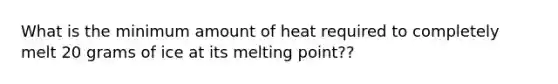 What is the minimum amount of heat required to completely melt 20 grams of ice at its melting point??