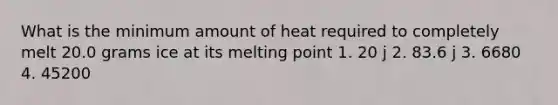 What is the minimum amount of heat required to completely melt 20.0 grams ice at its melting point 1. 20 j 2. 83.6 j 3. 6680 4. 45200