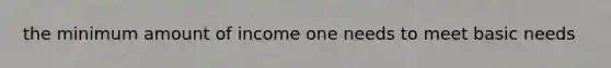 the minimum amount of income one needs to meet basic needs