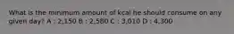 What is the minimum amount of kcal he should consume on any given day? A : 2,150 B : 2,580 C : 3,010 D : 4,300