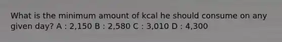 What is the minimum amount of kcal he should consume on any given day? A : 2,150 B : 2,580 C : 3,010 D : 4,300