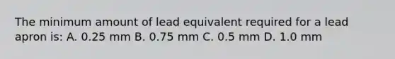 The minimum amount of lead equivalent required for a lead apron is: A. 0.25 mm B. 0.75 mm C. 0.5 mm D. 1.0 mm